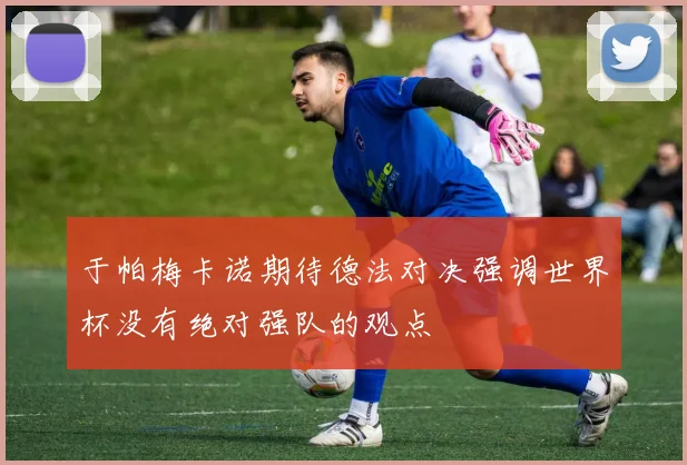 于帕梅卡诺期待德法对决强调世界杯没有绝对强队的观点
