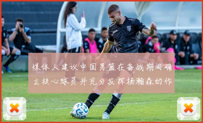 媒体人建议中国男篮在备战期间确立核心球员并充分发挥杨瀚森的作用