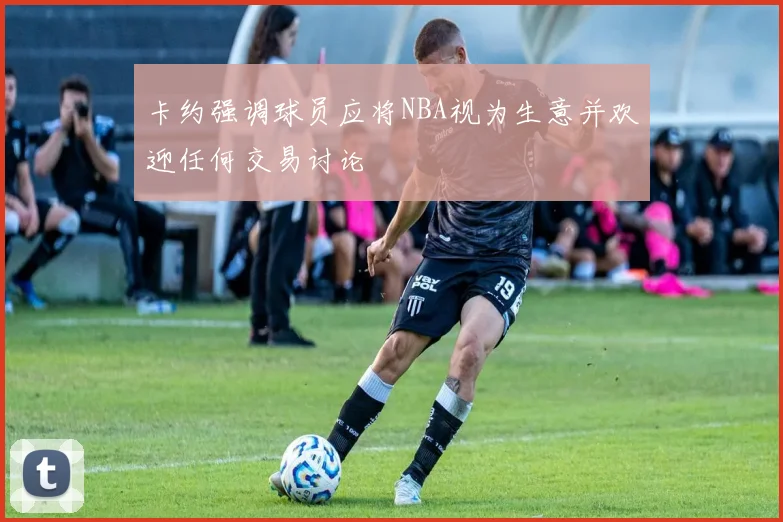 卡约强调球员应将NBA视为生意并欢迎任何交易讨论