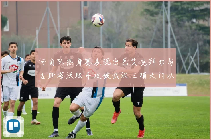 河南队热身赛表现出色艾克拜尔与古斯塔沃联手攻破武汉三镇大门以2-0获胜