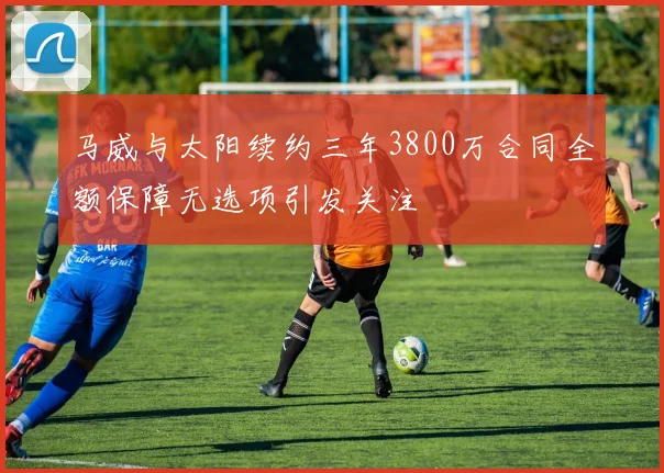 马威与太阳续约三年3800万合同全额保障无选项引发关注
