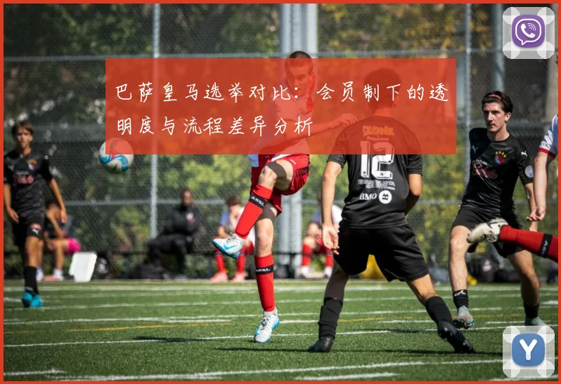 巴萨皇马选举对比：会员制下的透明度与流程差异分析