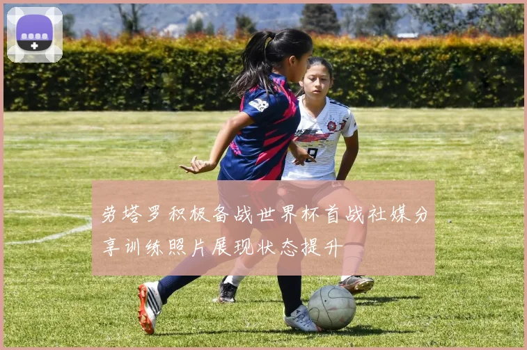 劳塔罗积极备战世界杯首战社媒分享训练照片展现状态提升