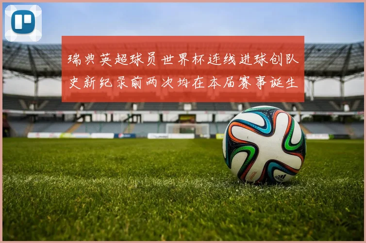 瑞典英超球员世界杯连线进球创队史新纪录前两次均在本届赛事诞生