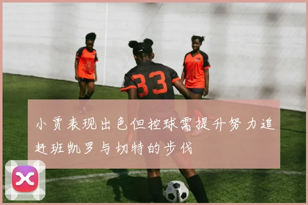 小贾表现出色但控球需提升努力追赶班凯罗与切特的步伐