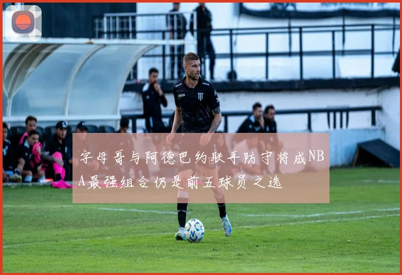 字母哥与阿德巴约联手防守将成NBA最强组合仍是前五球员之选
