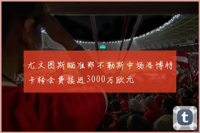 尤文图斯瞄准那不勒斯中场洛博特卡转会费接近3000万欧元