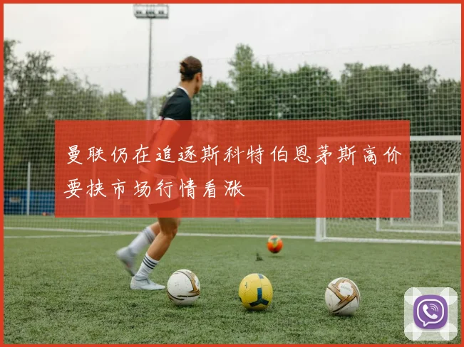 曼联仍在追逐斯科特伯恩茅斯高价要挟市场行情看涨