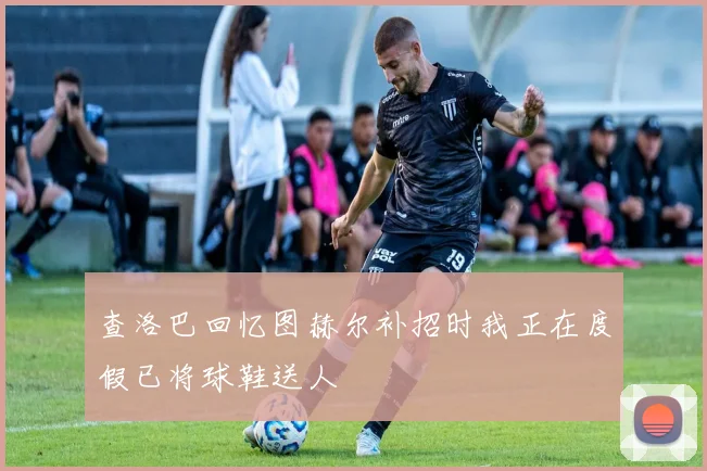查洛巴回忆图赫尔补招时我正在度假已将球鞋送人