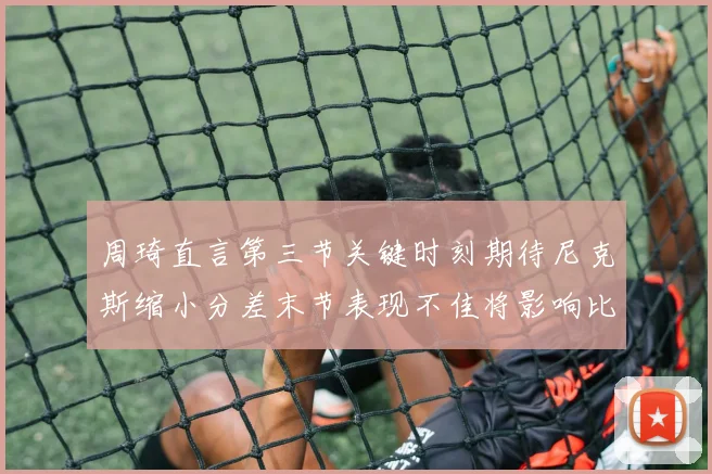 周琦直言第三节关键时刻期待尼克斯缩小分差末节表现不佳将影响比赛结果