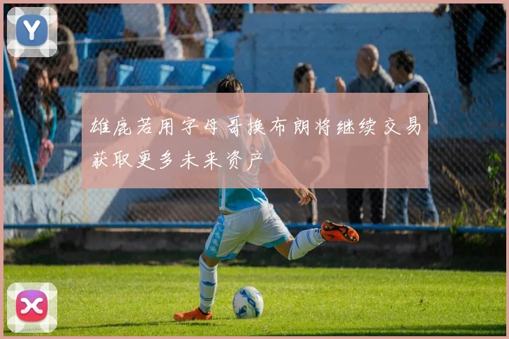 雄鹿若用字母哥换布朗将继续交易获取更多未来资产