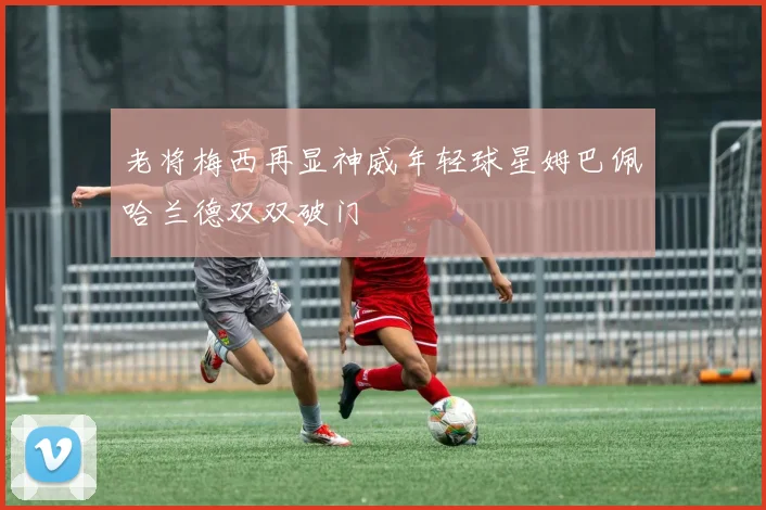 老将梅西再显神威年轻球星姆巴佩哈兰德双双破门